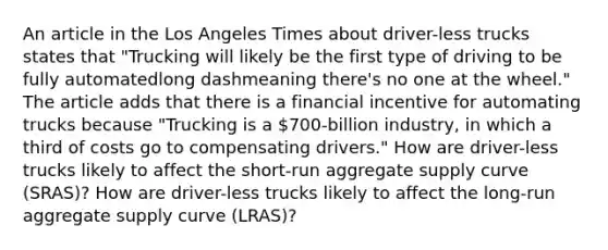 An article in the Los Angeles Times about​ driver-less trucks states that​ "Trucking will likely be the first type of driving to be fully automatedlong dashmeaning ​there's no one at the​ wheel." The article adds that there is a financial incentive for automating trucks because​ "Trucking is a​ 700-billion industry, in which a third of costs go to compensating​ drivers." How are​ driver-less trucks likely to affect the​ short-run aggregate supply curve​ (SRAS)? How are​ driver-less trucks likely to affect the​ long-run aggregate supply curve​ (LRAS)?