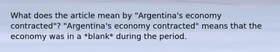 What does the article mean by​ "Argentina's economy​ contracted"? "Argentina's economy​ contracted" means that the economy was in a *blank* during the period.