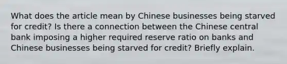 What does the article mean by Chinese businesses being starved for​ credit? Is there a connection between the Chinese central bank imposing a higher required reserve ratio on banks and Chinese businesses being starved for​ credit? Briefly explain.