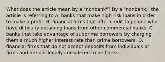 What does the article mean by a​ "nonbank"? By a​ "nonbank," the article is referring to A. banks that make​ high-risk loans in order to make a profit. B. financial firms that offer credit to people who have difficulty obtaining loans from other commercial banks. C. banks that take advantage of subprime borrowers by charging them a much higher interest rate than prime borrowers. D. financial firms that do not accept deposits from individuals or firms and are not legally considered to be banks.