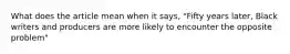 What does the article mean when it says, "Fifty years later, Black writers and producers are more likely to encounter the opposite problem"