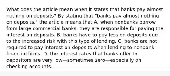 What does the article mean when it states that banks pay almost nothing on​ deposits? By stating that​ "banks pay almost nothing on​ deposits," the article means that A. when nonbanks borrow from large commercial​ banks, they are responsible for paying the interest on deposits. B. banks have to pay less on deposits due to the increased risk with this type of lending. C. banks are not required to pay interest on deposits when lending to nonbank financial firms. D. the interest rates that banks offer to depositors are very low—sometimes zero—especially on checking accounts.