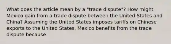 What does the article mean by a​ "trade dispute"? How might Mexico gain from a trade dispute between the United States and​ China? Assuming the United States imposes tariffs on Chinese exports to the United​ States, Mexico benefits from the trade dispute because