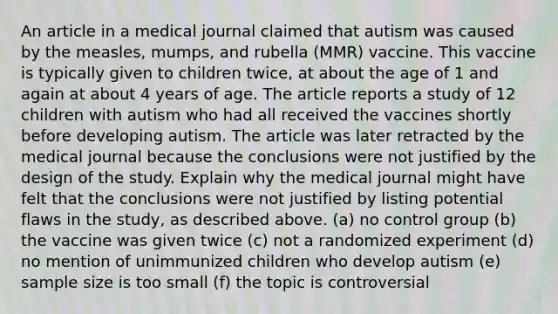 An article in a medical journal claimed that autism was caused by the​ measles, mumps, and rubella​ (MMR) vaccine. This vaccine is typically given to children​ twice, at about the age of 1 and again at about 4 years of age. The article reports a study of 12 children with autism who had all received the vaccines shortly before developing autism. The article was later retracted by the medical journal because the conclusions were not justified by the design of the study. Explain why the medical journal might have felt that the conclusions were not justified by listing potential flaws in the​ study, as described above. (a) no control group (b) the vaccine was given twice (c) not a randomized experiment (d) no mention of unimmunized children who develop autism (e) sample size is too small (f) the topic is controversial