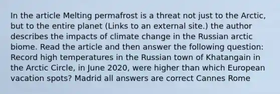 In the article Melting permafrost is a threat not just to the Arctic, but to the entire planet (Links to an external site.) the author describes the impacts of climate change in the Russian arctic biome. Read the article and then answer the following question: Record high temperatures in the Russian town of Khatangain in the Arctic Circle, in June 2020, were higher than which European vacation spots? Madrid all answers are correct Cannes Rome