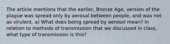 The article mentions that the earlier, Bronze Age, version of the plague was spread only by aerosal between people, and was not as virulent. a) What does being spread by aerosol mean? In relation to methods of transmission that we discussed in class, what type of transmission is this?