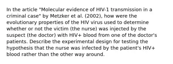 In the article "Molecular evidence of HIV-1 transmission in a criminal case" by Metzker et al. (2002), how were the evolutionary properties of the HIV virus used to determine whether or not the victim (the nurse) was injected by the suspect (the doctor) with HIV+ blood from one of the doctor's patients. Describe the experimental design for testing the hypothesis that the nurse was infected by the patient's HIV+ blood rather than the other way around.