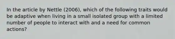 In the article by Nettle (2006), which of the following traits would be adaptive when living in a small isolated group with a limited number of people to interact with and a need for common actions?