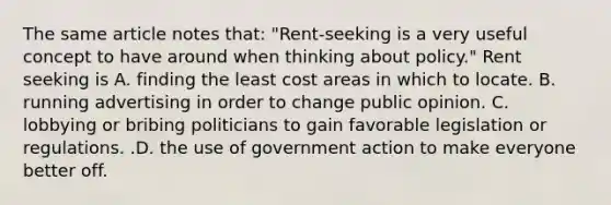 The same article notes​ that: ​"Rent-seeking is a very useful concept to have around when thinking about​ policy." Rent seeking is A. finding the least cost areas in which to locate. B. running advertising in order to change public opinion. C. lobbying or bribing politicians to gain favorable legislation or regulations. .D. the use of government action to make everyone better off.