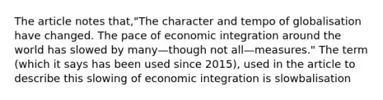 The article notes that,"The character and tempo of globalisation have changed. The pace of economic integration around the world has slowed by many—though not all—measures." The term (which it says has been used since 2015), used in the article to describe this slowing of economic integration is slowbalisation