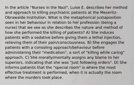 In the article "Nurses in the Nazi", Luise E. describes her method and approach to killing psychiatric patients at the Meseritz-Obrawalde Institution. What is the metaphorical juxtaposition seen in her behaviour in relation to her profession (being a nurse) that we see as she describes the nature and method of how she performed the killing of patients? A) She induces patients with a sedative before giving them a lethal injection, relieving them of their pain/consciousness. B) She engages the patients with a consoling approach/behaviour before administering their "medication", a sort of "killing while caring" approach. C) She morally/mentally assigns any blame to her superiors, indicating that she was "Just following orders". D) She informs patients that the "special room" is where the most effective treatment is performed, when it is actually the room where the murders took place.