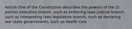 Article One of the Constitution describes the powers of the (5 points) executive branch, such as enforcing laws judicial branch, such as interpreting laws legislative branch, such as declaring war state governments, such as health care