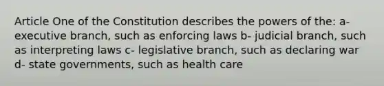 Article One of the Constitution describes the powers of the: a- executive branch, such as enforcing laws b- judicial branch, such as interpreting laws c- legislative branch, such as declaring war d- state governments, such as health care