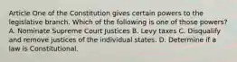 Article One of the Constitution gives certain powers to the legislative branch. Which of the following is one of those powers? A. Nominate Supreme Court Justices B. Levy taxes C. Disqualify and remove justices of the individual states. D. Determine if a law is Constitutional.