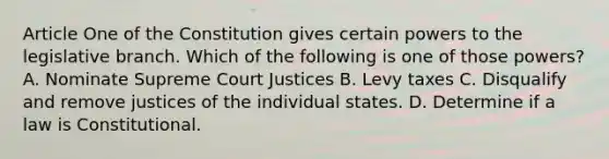 Article One of the Constitution gives certain powers to the legislative branch. Which of the following is one of those powers? A. Nominate Supreme Court Justices B. Levy taxes C. Disqualify and remove justices of the individual states. D. Determine if a law is Constitutional.