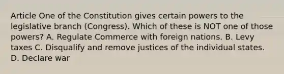 Article One of the Constitution gives certain powers to the legislative branch (Congress). Which of these is NOT one of those powers? A. Regulate Commerce with foreign nations. B. Levy taxes C. Disqualify and remove justices of the individual states. D. Declare war