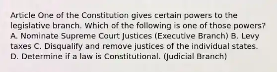 Article One of the Constitution gives certain powers to the legislative branch. Which of the following is one of those powers? A. Nominate Supreme Court Justices (Executive Branch) B. Levy taxes C. Disqualify and remove justices of the individual states. D. Determine if a law is Constitutional. (Judicial Branch)