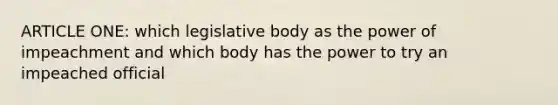 ARTICLE ONE: which legislative body as the power of impeachment and which body has the power to try an impeached official