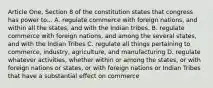 Article One, Section 8 of the constitution states that congress has power to... A. regulate commerce with foreign nations, and within all the states, and with the Indian tribes. B. regulate commerce with foreign nations, and among the several states, and with the Indian Tribes C. regulate all things pertaining to commerce, industry, agriculture, and manufacturing D. regulate whatever activities, whether within or among the states, or with foreign nations or states, or with foreign nations or Indian Tribes that have a substantial effect on commerce