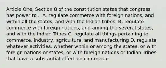 Article One, Section 8 of the constitution states that congress has power to... A. regulate commerce with foreign nations, and within all the states, and with the Indian tribes. B. regulate commerce with foreign nations, and among the several states, and with the Indian Tribes C. regulate all things pertaining to commerce, industry, agriculture, and manufacturing D. regulate whatever activities, whether within or among the states, or with foreign nations or states, or with foreign nations or Indian Tribes that have a substantial effect on commerce