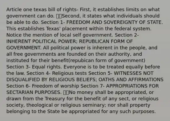 Article one texas bill of rights- First, it establishes limits on what government can do. Second, it states what individuals should be able to do. Section 1- FREEDOM AND SOVEREIGNTY OF STATE. This establishes Texas' placement within the federal system. Notice the mention of local self government. Section 2- INHERENT POLITICAL POWER; REPUBLICAN FORM OF GOVERNMENT. All political power is inherent in the people, and all free governments are founded on their authority, and instituted for their benefit(repubican form of government) Section 3- Equal rights. Everyone is to be treated equally before the law. Section 4- Religious tests Section 5- WITNESSES NOT DISQUALIFIED BY RELIGIOUS BELIEFS; OATHS AND AFFIRMATIONS Section 6- Freedom of worship Section 7- APPROPRIATIONS FOR SECTARIAN PURPOSES. No money shall be appropriated, or drawn from the Treasury for the benefit of any sect, or religious society, theological or religious seminary; nor shall property belonging to the State be appropriated for any such purposes.