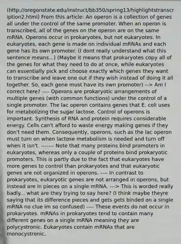 (http://oregonstate.edu/instruct/bb350/spring13/highlightstranscription2.html) From this article: An operon is a collection of genes all under the control of the same promoter. When an operon is transcribed, all of the genes on the operon are on the same mRNA. Operons occur in prokaryotes, but not eukaryotes. In eukaryotes, each gene is made on individual mRNAs and each gene has its own promoter. (I dont really understand what this sentence means...) (Maybe it means that prokaryotes copy all of the genes for what they need to do at once, while eukaryotes can essentially pick and choose exactly which genes they want to transcribe and leave one out if they wish instead of doing it all together. So, each gene must have its own promoter) --> Am I correct here? ---- Operons are prokaryotic arrangements of multiple genes (with common functions) under the control of a single promoter. The lac operon contains genes that E. coli uses for metabolizing the sugar lactose. Control of operons is important. Synthesis of RNA and protein requires considerable energy. Cells can't afford to waste energy making genes if they don't need them. Consequently, operons, such as the lac operon must turn on when lactose metabolism is needed and turn off when it isn't. ------- Note that many proteins bind promoters in eukaryotes, whereas only a couple of proteins bind prokaryotic promoters. This is partly due to the fact that eukaryotes have more genes to control than prokaryotes and that eukaryotic genes are not organized in operons. ---- In contrast to prokaryotes, eukaryotic genes are not arranged in operons, but instead are in pieces on a single mRNA. ---> This is worded really badly... what are they trying to say here? (I think maybe theyre saying that its difference pieces and gets gets binded on a single mRNA no clue im so confused) ---- These events do not occur in prokaryotes. mRNAs in prokaryotes tend to contain many different genes on a single mRNA meaning they are polycystronic. Eukaryotes contain mRNAs that are monocystronic.