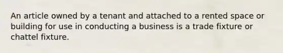 An article owned by a tenant and attached to a rented space or building for use in conducting a business is a trade fixture or chattel fixture.