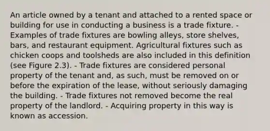 An article owned by a tenant and attached to a rented space or building for use in conducting a business is a trade fixture. - Examples of trade fixtures are bowling alleys, store shelves, bars, and restaurant equipment. Agricultural fixtures such as chicken coops and toolsheds are also included in this definition (see Figure 2.3). - Trade fixtures are considered personal property of the tenant and, as such, must be removed on or before the expiration of the lease, without seriously damaging the building. - Trade fixtures not removed become the real property of the landlord. - Acquiring property in this way is known as accession.