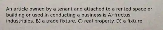 An article owned by a tenant and attached to a rented space or building or used in conducting a business is A) fructus industriales. B) a trade fixture. C) real property. D) a fixture.