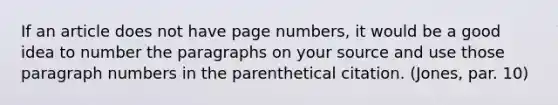 If an article does not have page numbers, it would be a good idea to number the paragraphs on your source and use those paragraph numbers in the parenthetical citation. (Jones, par. 10)