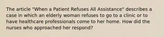 The article "When a Patient Refuses All Assistance" describes a case in which an elderly woman refuses to go to a clinic or to have healthcare professionals come to her home. How did the nurses who approached her respond?