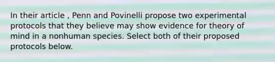 In their article , Penn and Povinelli propose two experimental protocols that they believe may show evidence for theory of mind in a nonhuman species. Select both of their proposed protocols below.