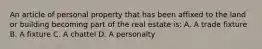 An article of personal property that has been affixed to the land or building becoming part of the real estate is: A. A trade fixture B. A fixture C. A chattel D. A personalty