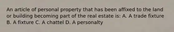 An article of personal property that has been affixed to the land or building becoming part of the real estate is: A. A trade fixture B. A fixture C. A chattel D. A personalty