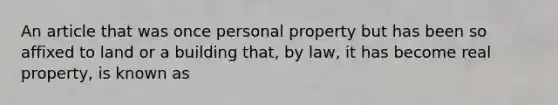 An article that was once personal property but has been so affixed to land or a building that, by law, it has become real property, is known as