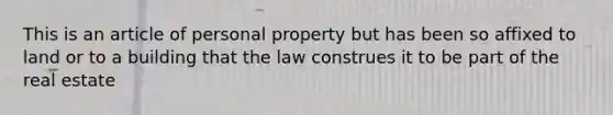 This is an article of personal property but has been so affixed to land or to a building that the law construes it to be part of the real estate