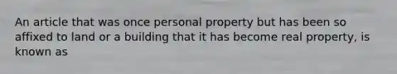 An article that was once personal property but has been so affixed to land or a building that it has become real property, is known as