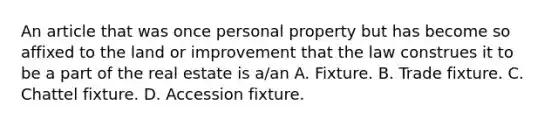 An article that was once personal property but has become so affixed to the land or improvement that the law construes it to be a part of the real estate is a/an A. Fixture. B. Trade fixture. C. Chattel fixture. D. Accession fixture.