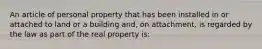 An article of personal property that has been installed in or attached to land or a building and, on attachment, is regarded by the law as part of the real property is: