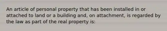 An article of personal property that has been installed in or attached to land or a building and, on attachment, is regarded by the law as part of the real property is: