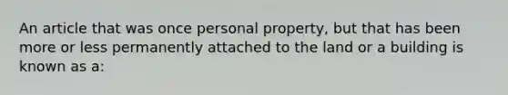 An article that was once personal property, but that has been more or less permanently attached to the land or a building is known as a: