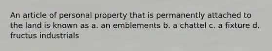 An article of personal property that is permanently attached to the land is known as a. an emblements b. a chattel c. a fixture d. fructus industrials