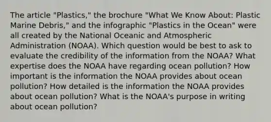 The article "Plastics," the brochure "What We Know About: Plastic Marine Debris," and the infographic "Plastics in the Ocean" were all created by the National Oceanic and Atmospheric Administration (NOAA). Which question would be best to ask to evaluate the credibility of the information from the NOAA? What expertise does the NOAA have regarding ocean pollution? How important is the information the NOAA provides about ocean pollution? How detailed is the information the NOAA provides about ocean pollution? What is the NOAA's purpose in writing about ocean pollution?