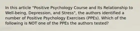 In this article "Positive Psychology Course and Its Relationship to Well-being, Depression, and Stress", the authors identified a number of Positive Psychology Exercises (PPEs). Which of the following is NOT one of the PPEs the authors tested?