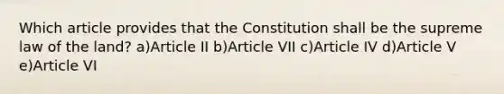 Which article provides that the Constitution shall be the supreme law of the land? a)Article II b)Article VII c)Article IV d)Article V e)Article VI