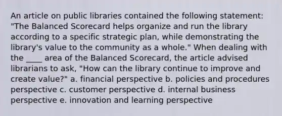 An article on public libraries contained the following statement: "The Balanced Scorecard helps organize and run the library according to a specific strategic plan, while demonstrating the library's value to the community as a whole." When dealing with the ____ area of the Balanced Scorecard, the article advised librarians to ask, "How can the library continue to improve and create value?" a. financial perspective b. policies and procedures perspective c. customer perspective d. internal business perspective e. innovation and learning perspective