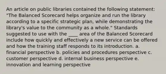 An article on public libraries contained the following statement: "The Balanced Scorecard helps organize and run the library according to a specific strategic plan, while demonstrating the library's value to the community as a whole." Standards suggested to use with the ____ area of the Balanced Scorecard include how quickly and effectively a new service can be offered and how the training staff responds to its introduction. a. financial perspective b. policies and procedures perspective c. customer perspective d. internal business perspective e. innovation and learning perspective