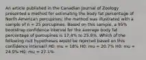 An article published in the Canadian Journal of Zoology presented a method for estimating the body fat percentage of North American porcupines; the method was illustrated with a sample of n = 25 porcupines. Based on this sample, a 95% bootstrap confidence interval for the average body fat percentage of porcupines is 17.4% to 25.8%. Which of the following null hypotheses would be rejected based on this confidence interval? H0: mu = 18% H0: mu = 20.7% H0: mu = 24.0% H0: mu = 27.1%