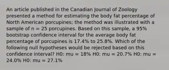 An article published in the Canadian Journal of Zoology presented a method for estimating the body fat percentage of North American porcupines; the method was illustrated with a sample of n = 25 porcupines. Based on this sample, a 95% bootstrap confidence interval for the average body fat percentage of porcupines is 17.4% to 25.8%. Which of the following null hypotheses would be rejected based on this confidence interval? H0: mu = 18% H0: mu = 20.7% H0: mu = 24.0% H0: mu = 27.1%