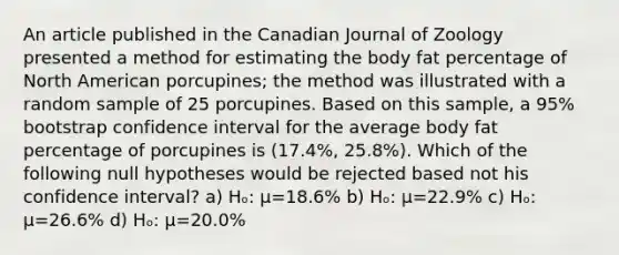 An article published in the Canadian Journal of Zoology presented a method for estimating the body fat percentage of North American porcupines; the method was illustrated with a random sample of 25 porcupines. Based on this sample, a 95% bootstrap confidence interval for the average body fat percentage of porcupines is (17.4%, 25.8%). Which of the following null hypotheses would be rejected based not his confidence interval? a) Hₒ: µ=18.6% b) Hₒ: µ=22.9% c) Hₒ: µ=26.6% d) Hₒ: µ=20.0%